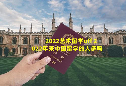 2022艺术留学off 2022年来中国留学的人多吗